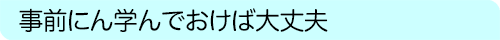 事前に学んでおけば大丈夫