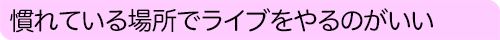 慣れている場所でライブをやるのがいい